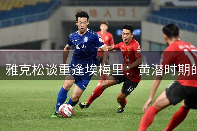 雅克松谈重逢埃梅里：黄潜时期的栽培让我选择维拉